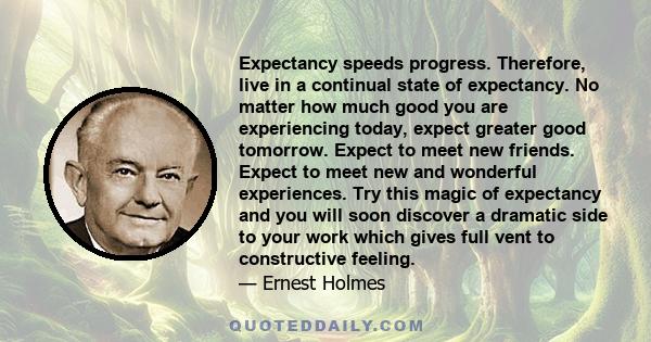 Expectancy speeds progress. Therefore, live in a continual state of expectancy. No matter how much good you are experiencing today, expect greater good tomorrow. Expect to meet new friends. Expect to meet new and