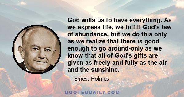 God wills us to have everything. As we express life, we fulfill God's law of abundance, but we do this only as we realize that there is good enough to go around-only as we know that all of God's gifts are given as