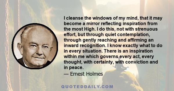 I cleanse the windows of my mind, that it may become a mirror reflecting inspiration from the most High. I do this, not with strenuous effort, but through quiet contemplation, through gently reaching and affirming an