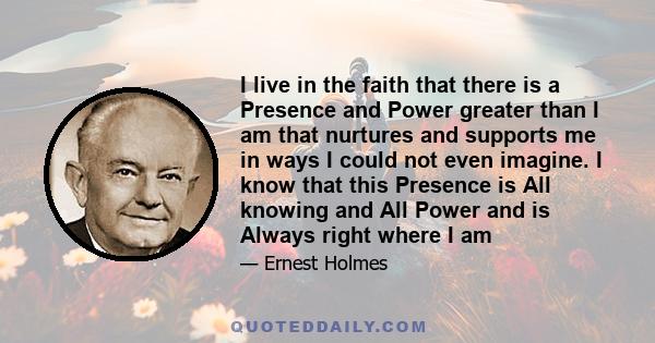 I live in the faith that there is a Presence and Power greater than I am that nurtures and supports me in ways I could not even imagine. I know that this Presence is All knowing and All Power and is Always right where I 