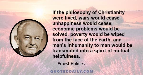 If the philosophy of Christianity were lived, wars would cease, unhappiness would cease, economic problems would be solved, poverty would be wiped from the face of the earth, and man's inhumanity to man would be