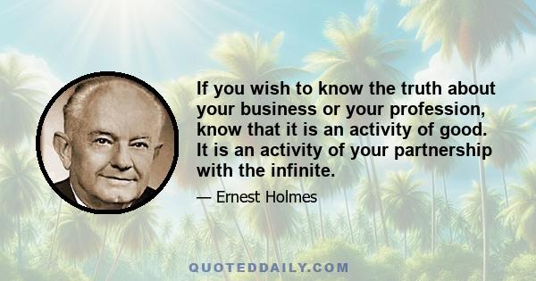 If you wish to know the truth about your business or your profession, know that it is an activity of good. It is an activity of your partnership with the infinite.