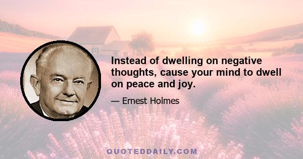 Instead of dwelling on negative thoughts, cause your mind to dwell on peace and joy.