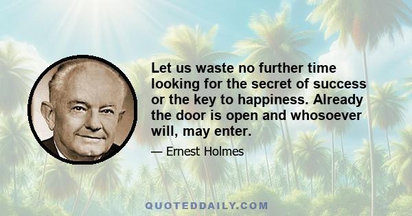 Let us waste no further time looking for the secret of success or the key to happiness. Already the door is open and whosoever will, may enter.