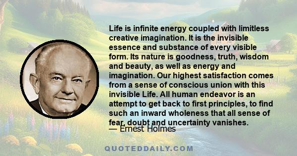 Life is infinite energy coupled with limitless creative imagination. It is the invisible essence and substance of every visible form. Its nature is goodness, truth, wisdom and beauty, as well as energy and imagination.