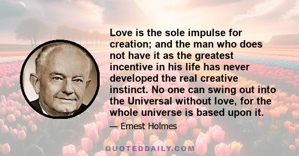 Love is the sole impulse for creation; and the man who does not have it as the greatest incentive in his life has never developed the real creative instinct. No one can swing out into the Universal without love, for the 