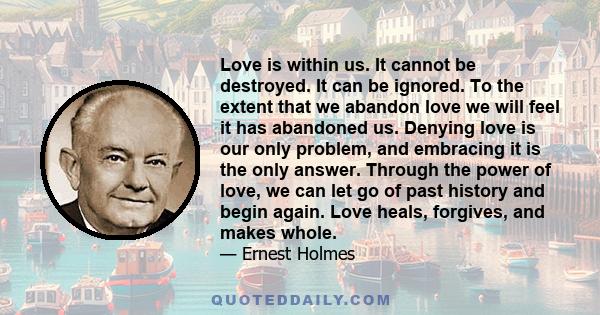 Love is within us. It cannot be destroyed. It can be ignored. To the extent that we abandon love we will feel it has abandoned us. Denying love is our only problem, and embracing it is the only answer. Through the power 