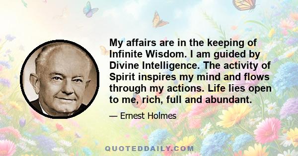 My affairs are in the keeping of Infinite Wisdom. I am guided by Divine Intelligence. The activity of Spirit inspires my mind and flows through my actions. Life lies open to me, rich, full and abundant.