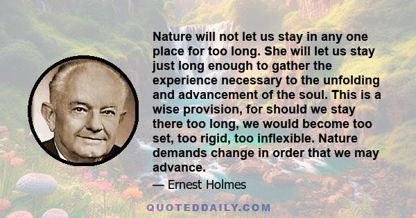 Nature will not let us stay in any one place for too long. She will let us stay just long enough to gather the experience necessary to the unfolding and advancement of the soul. This is a wise provision, for should we