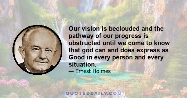 Our vision is beclouded and the pathway of our progress is obstructed until we come to know that god can and does express as Good in every person and every situation.