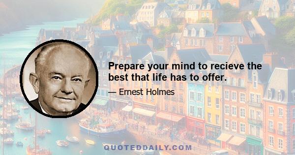 Prepare your mind to recieve the best that life has to offer.