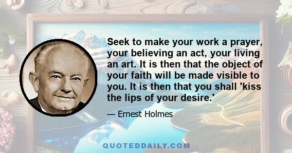 Seek to make your work a prayer, your believing an act, your living an art. It is then that the object of your faith will be made visible to you. It is then that you shall 'kiss the lips of your desire.'