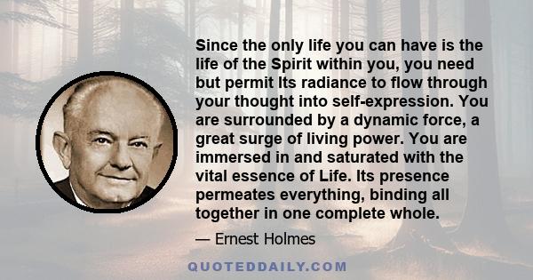 Since the only life you can have is the life of the Spirit within you, you need but permit Its radiance to flow through your thought into self-expression. You are surrounded by a dynamic force, a great surge of living