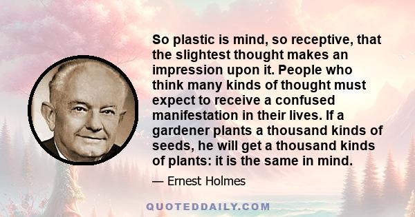 So plastic is mind, so receptive, that the slightest thought makes an impression upon it. People who think many kinds of thought must expect to receive a confused manifestation in their lives. If a gardener plants a