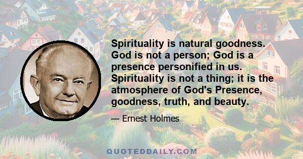 Spirituality is natural goodness. God is not a person; God is a presence personified in us. Spirituality is not a thing; it is the atmosphere of God's Presence, goodness, truth, and beauty.