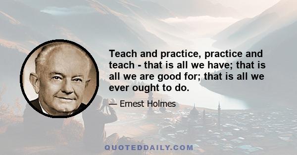 Teach and practice, practice and teach - that is all we have; that is all we are good for; that is all we ever ought to do.