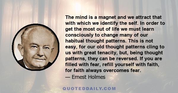 The mind is a magnet and we attract that with which we identify the self. In order to get the most out of life we must learn consciously to change many of our habitual thought patterns. This is not easy, for our old