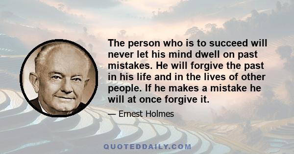 The person who is to succeed will never let his mind dwell on past mistakes. He will forgive the past in his life and in the lives of other people. If he makes a mistake he will at once forgive it.