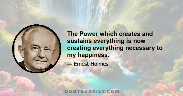 The Power which creates and sustains everything is now creating everything necessary to my happiness.