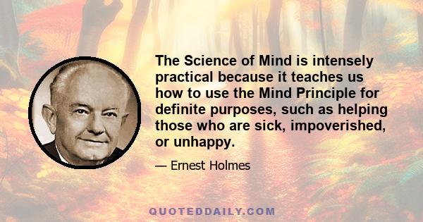 The Science of Mind is intensely practical because it teaches us how to use the Mind Principle for definite purposes, such as helping those who are sick, impoverished, or unhappy.