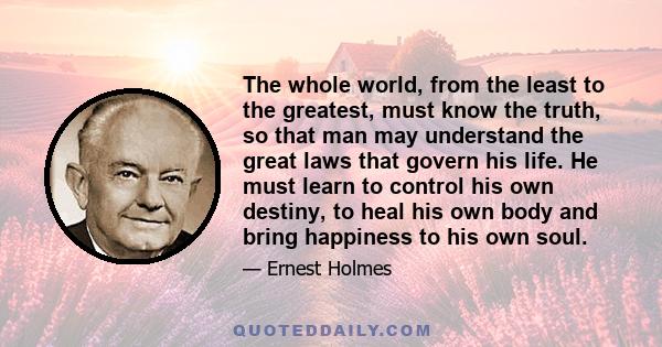 The whole world, from the least to the greatest, must know the truth, so that man may understand the great laws that govern his life. He must learn to control his own destiny, to heal his own body and bring happiness to 