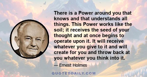 There is a Power around you that knows and that understands all things. This Power works like the soil; it receives the seed of your thought and at once begins to operate upon it. It will receive whatever you give to it 