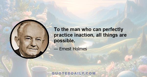 To the man who can perfectly practice inaction, all things are possible.