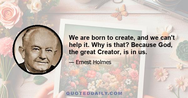 We are born to create, and we can't help it. Why is that? Because God, the great Creator, is in us.