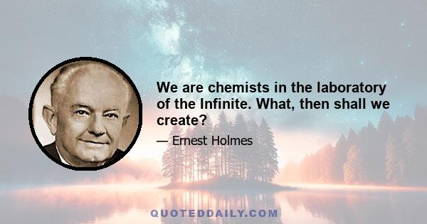 We are chemists in the laboratory of the Infinite. What, then shall we create?