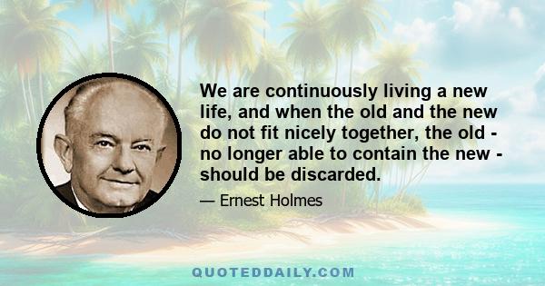 We are continuously living a new life, and when the old and the new do not fit nicely together, the old - no longer able to contain the new - should be discarded.