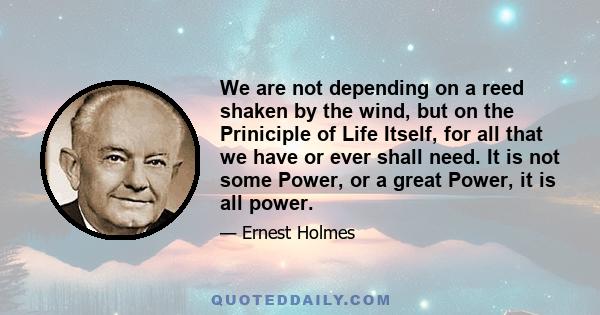 We are not depending on a reed shaken by the wind, but on the Priniciple of Life Itself, for all that we have or ever shall need. It is not some Power, or a great Power, it is all power.