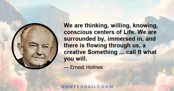 We are thinking, willing, knowing, conscious centers of Life. We are surrounded by, immersed in, and there is flowing through us, a creative Something ... call It what you will.