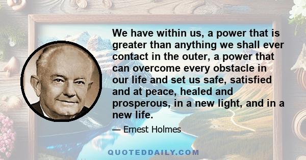 We have within us, a power that is greater than anything we shall ever contact in the outer, a power that can overcome every obstacle in our life and set us safe, satisfied and at peace, healed and prosperous, in a new