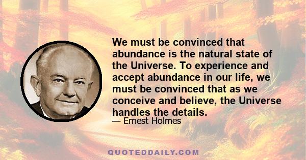 We must be convinced that abundance is the natural state of the Universe. To experience and accept abundance in our life, we must be convinced that as we conceive and believe, the Universe handles the details.