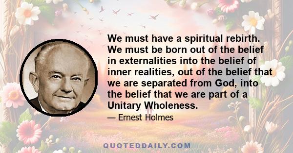 We must have a spiritual rebirth. We must be born out of the belief in externalities into the belief of inner realities, out of the belief that we are separated from God, into the belief that we are part of a Unitary