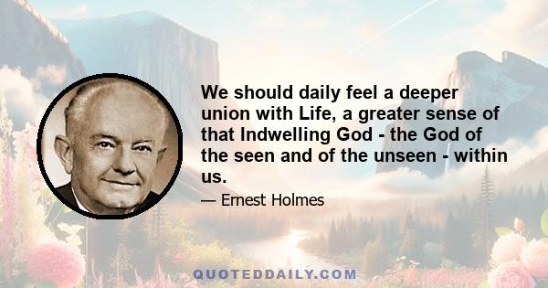 We should daily feel a deeper union with Life, a greater sense of that Indwelling God - the God of the seen and of the unseen - within us.