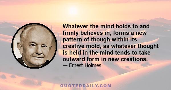 Whatever the mind holds to and firmly believes in, forms a new pattern of though within its creative mold, as whatever thought is held in the mind tends to take outward form in new creations.