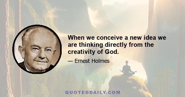 When we conceive a new idea we are thinking directly from the creativity of God.