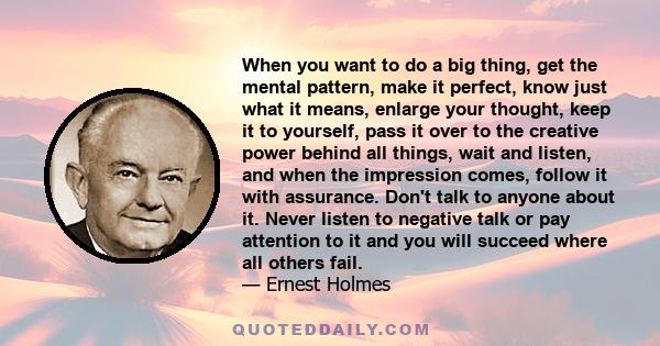 When you want to do a big thing, get the mental pattern, make it perfect, know just what it means, enlarge your thought, keep it to yourself, pass it over to the creative power behind all things, wait and listen, and