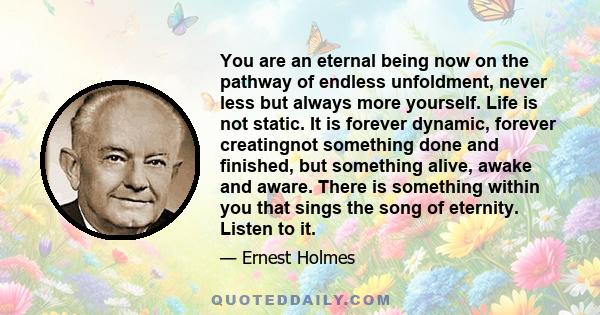 You are an eternal being now on the pathway of endless unfoldment, never less but always more yourself. Life is not static. It is forever dynamic, forever creatingnot something done and finished, but something alive,