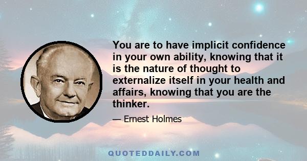 You are to have implicit confidence in your own ability, knowing that it is the nature of thought to externalize itself in your health and affairs, knowing that you are the thinker.