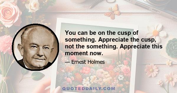 You can be on the cusp of something. Appreciate the cusp, not the something. Appreciate this moment now.