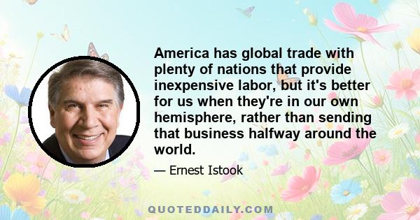 America has global trade with plenty of nations that provide inexpensive labor, but it's better for us when they're in our own hemisphere, rather than sending that business halfway around the world.