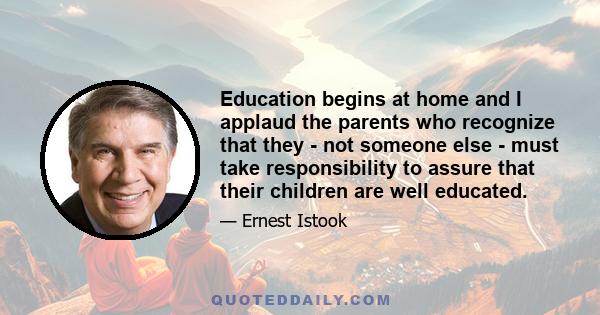 Education begins at home and I applaud the parents who recognize that they - not someone else - must take responsibility to assure that their children are well educated.