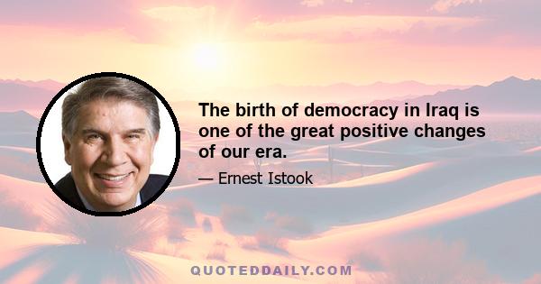 The birth of democracy in Iraq is one of the great positive changes of our era.