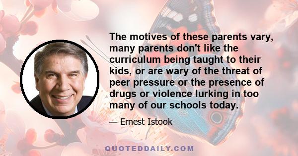 The motives of these parents vary, many parents don't like the curriculum being taught to their kids, or are wary of the threat of peer pressure or the presence of drugs or violence lurking in too many of our schools