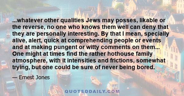 ...whatever other qualities Jews may posses, likable or the reverse, no one who knows them well can deny that they are personally interesting. By that I mean, specially alive, alert, quick at comprehending people or