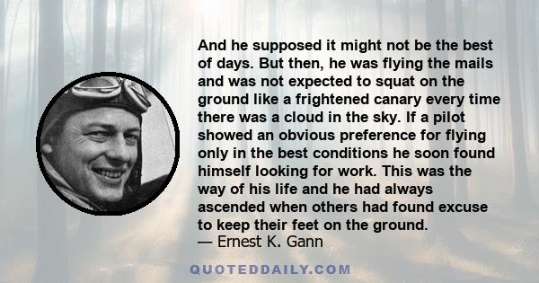 And he supposed it might not be the best of days. But then, he was flying the mails and was not expected to squat on the ground like a frightened canary every time there was a cloud in the sky. If a pilot showed an