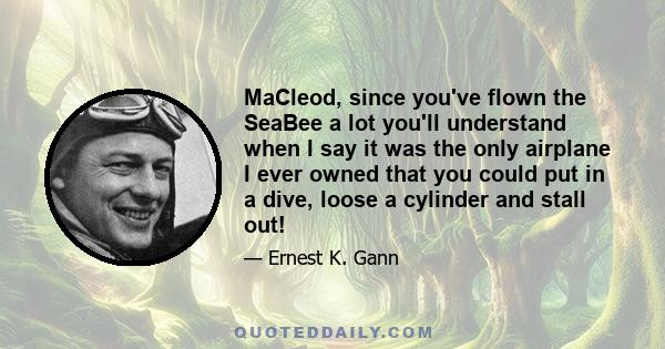 MaCleod, since you've flown the SeaBee a lot you'll understand when I say it was the only airplane I ever owned that you could put in a dive, loose a cylinder and stall out!