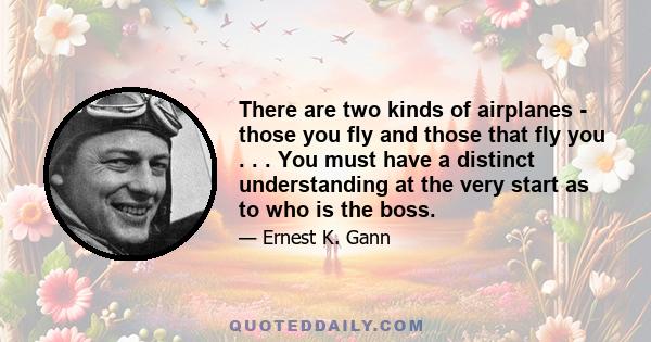 There are two kinds of airplanes - those you fly and those that fly you . . . You must have a distinct understanding at the very start as to who is the boss.